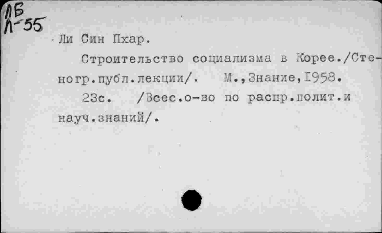 ﻿Ли Син Пхар.
Строительство социализма в Корее./Сто ногр.публ.лекции/.	М.,Знание,£958«
23с. /Зсес.о-во по распр.полит.и науч.знаний/.